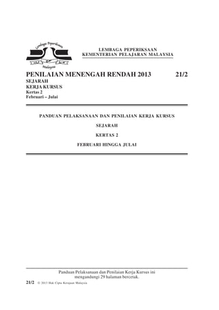1                           21/2




                                          LEMBAGA PEPERIKSAAN
                                     KEMENTERIAN PELAJARAN MALAYSIA



PENILAIAN MENENGAH RENDAH 2013                                            21/2
SEJARAH
KERJA KURSUS
Kertas 2
Februari – Julai



        PANDUAN PELAKSANAAN DAN PENILAIAN KERJA KURSUS

                                            SEJARAH

                                            KERTAS 2

                                  FEBRUARI HINGGA JULAI




                     Panduan Pelaksanaan dan Penilaian Kerja Kursus ini
                            mengandungi 29 halaman bercetak.
21/2   © 2013 Hak Cipta Kerajaan Malaysia
 