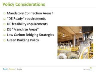 Policy Considerations







Mandatory Connection Areas?
“DE Ready” requirements
DE feasibility requirements
DE “Franchise Areas”
Low Carbon Bridging Strategies
Green Building Policy

 
