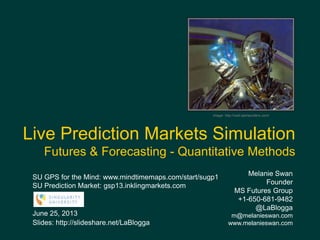 Melanie Swan
Founder
MS Futures Group
+1-650-681-9482
@LaBlogga
m@melanieswan.com
www.melanieswan.com
June 25, 2013
Slides: http://slideshare.net/LaBlogga
Live Prediction Markets Simulation
Futures & Forecasting - Quantitative Methods
Image: http://wall.alphacoders.com/
SU GPS for the Mind: www.mindtimemaps.com/start/sugp1
SU Prediction Market: gsp13.inklingmarkets.com
 