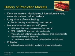 7
Prediction Markets
June 25, 2013
History of Prediction Markets
 Decision markets, idea futures, information markets,
event derivatives, virtual markets
 Long history of event betting
 Election betting, sports betting, stock markets
 Modern incarnation – last ~20 years
 1988 Iowa Electronic Markets ran first market1
 2002 US DARPA terrorism futures debacle
 Proliferation of enterprise and consumer prediction markets
 Testbed for financial contracts
 Housing and weather futures, carbon trading, movie futures
 Futarchy
 Notion of using prediction markets in government policy
1Source: http://www.midasoracle.org/2007/07/17/history-prediction-markets-timeline
Image: http://www.bookshift.com
 