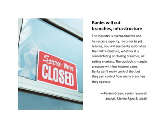 Banks will cut
branches, infrastructure
The industry is overcapitalized and
has excess capacity. In order to get
returns, you will see banks rationalize
their infrastructure, whether it is
consolidating or closing branches, or
exiting markets. The outlook is margin
pressure with low interest rates.
Banks can’t really control that but
they can control how many branches
they operate.


      —Peyton Green, senior research
        analyst, Sterne Agee & Leach
 