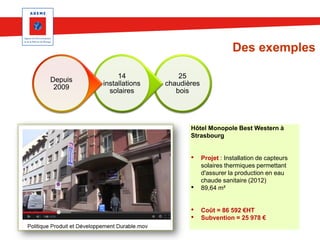 Des exemples
Depuis
2009

14
installations
solaires

25
chaudières
bois

Hôtel Monopole Best Western à
Strasbourg

•

•

Projet : Installation de capteurs
solaires thermiques permettant
d'assurer la production en eau
chaude sanitaire (2012)
89,64 m²

•
•

Coût = 86 592 €HT
Subvention = 25 978 €

 