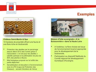 Exemples

Château Saint-Martin & Spa
14 hectares de propriété offrant une faune et
une flore riche en biodiversité

•

•

•

Protection des abeilles par le parrainage
depuis début 2012 des ruches grâce à
l'association « Un toit pour les abeilles »
(abeille participe à la pollinisation de plus de
80% des plantes à fleurs)
Miel biologique proposé sur le buffet des
petits-déjeuners
Sensibilisation et éducation à l'environnement
avec la LPO (Ligue de Protection des
Oiseaux). : accueil d’écoliers de Vence

Maison d’hôte auvergnate « A la
Buissonnière » dans la Haute Loire

•
•

A l’extérieur, la flore choisie est issue
de l’environnement local et appropriée
pour le développement de la
biodiversité.
Participation au dispositif Nattitude du
Comité régional de développement
touristique d’Auvergne.

 