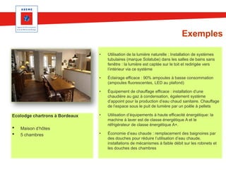 Exemples
•

•

•
•

Maison d’hôtes
5 chambres

Éclairage efficace : 90% ampoules à basse consommation
(ampoules fluorescentes, LED au plafond)

•

Ecolodge chartrons à Bordeaux

Utilisation de la lumière naturelle : Installation de systèmes
tubulaires (marque Solatube) dans les salles de bains sans
fenêtre : la lumière est captée sur le toit et redirigée vers
l’intérieur via ce système

Équipement de chauffage efficace : installation d’une
chaudière au gaz à condensation, également système
d’appoint pour la production d’eau chaud sanitaire. Chauffage
de l’espace sous le puit de lumière par un poêle à pellets

•

Utilisation d’équipements à haute efficacité énergétique: la
machine à laver est de classe énergétique A et le
réfrigérateur de classe énergétique A+.

•

Économie d’eau chaude : remplacement des baignoires par
des douches pour réduire l’utilisation d’eau chaude,
installations de mécanismes à faible débit sur les robinets et
les douches des chambres

 