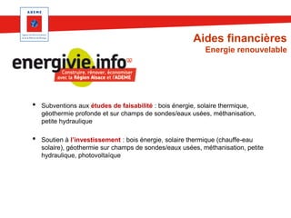 Aides financières
Energie renouvelable

•
•

Subventions aux études de faisabilité : bois énergie, solaire thermique,
géothermie profonde et sur champs de sondes/eaux usées, méthanisation,
petite hydraulique
Soutien à l’investissement : bois énergie, solaire thermique (chauffe-eau
solaire), géothermie sur champs de sondes/eaux usées, méthanisation, petite
hydraulique, photovoltaïque

 