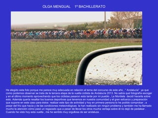 OLGA MENGUAL               1º BACHILLERATO




He elegido esta foto porque me parece muy adecuada en relación al tema del concurso de este año , “ Andalucía” ya que
como podemos observar se trata de la tercera etapa de la vuelta ciclista de Andalucía 2013. No sabía qué fotografía escoger
y en el último momento aprovechando que los ciclistas pasaron esta tarde por mi pueblo , La Montiela decidí hacerla sobre
esto. Además quería resaltar los buenos deportivas que tenemos en nuestra comunidad y el gran esfuerzo y preparación
que supone en este caso para éstos realizar este tipo de actividad y hoy en primera persona lo he podido comprobar ; a
pesar del frío que hacía y de las condiciones meteorológicas la han realizado sin ningún problema y también me ha llamado
mucho la atención cómo pasó un regazado que a pesar de llevar los otros mucha ventaja sobre él no dejó de pedalear .
Cuando he visto hoy esta vuelta , me he sentido muy orgullosa de ser andaluza .
 