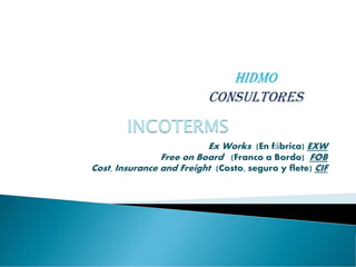 Ex Works (En fábrica) EXW
Free on Board (Franco a Bordo) FOB
Cost, Insurance and Freight (Costo, seguro y flete) CIF
INCOTERMS
 