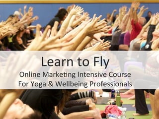 Learn	
  to	
  Fly	
  
Online	
  Marke0ng	
  Intensive	
  Course	
  
For	
  Yoga	
  &	
  Wellbeing	
  Professionals	
  
 