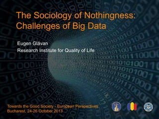 The Sociology of Nothingness:
Challenges of Big Data
Eugen Glăvan
Research Institute for Quality of Life
Towards the Good Society - European Perspectives
Bucharest, 24-26 October 2013
 