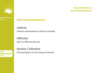 Secureholiday.net
                                            Avis Consommateurs


Avis Consommateurs

Collecte
Collecte automatique et collecte manuelle


Diffusion
Gérer la diffusion des avis


Gestion / Sélection
Comment gérer ses avis depuis l’interface
 