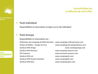 Secureholiday.net
                                                          La diffusion de votre offre



   Pack Individuel
    Disponibilités et réservation en ligne sur le site individuel


   Pack Groupe
    Disponibilités et réservation sur :
•   Fédération des campings de Midi Pyrénées   www.campings-midi-pyrenees.com
•   Viaduc de Millau – Gorges du Tarn          www.campings-des-gorgesdutarn.com
•   Syndicat HPA Ariège                                  www.campingariege.com
•   Syndicat HPA Aveyron                       www.camping-aveyron.com
•   CDT Aveyron                                www.tourisme-aveyron.com
•   Syndicat HPA Lot                           www.campingslot.com
•   Syndicat HPA Hautes-Pyrénées               www.campings65.com
•   Syndicat HPA Gers                          www.campings-gers.com
 