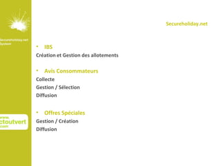 Secureholiday.net



• IBS
Création et Gestion des allotements

• Avis Consommateurs
Collecte
Gestion / Sélection
Diffusion


• Offres Spéciales
Gestion / Création
Diffusion
 