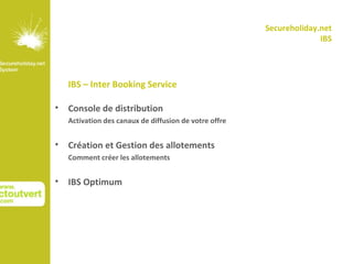 Secureholiday.net
                                                                      IBS




    IBS – Inter Booking Service

•   Console de distribution
    Activation des canaux de diffusion de votre offre


•   Création et Gestion des allotements
    Comment créer les allotements


•   IBS Optimum
 