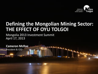 Cameron McRae
President & CEO
Defining the Mongolian Mining Sector:
THE EFFECT OF OYU TOLGOI
Mongolia 2013 Investment Summit
April 17, 2013
 