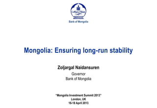 Mongolia: Ensuring long-run stability
Bank of Mongolia
“Mongolia Investment Summit 2013”
London, UK
16-18 April 2013
Zoljargal Naidansuren
Governor
Bank of Mongolia
 