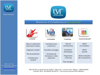 Fleet Solutions



                                               Ressources et Compétences en Eco-Sécurité®




                                  Le Conseil                     La Formation                 L’e-learning              Forum Eco-Sécurité®


                              Mise en conformité              Formations tous                   Tests de                     Atelier
                              (Document Unique)                 conducteurs                  connaissances               sur simulateur

                              Diagnostic complet           Formations managers                 Animations                     Atelier
                                                                                              thématiques                    sécurité
                              Plan de prévention               Formations de
                                                             formateurs / relais              Programmes               Atelier évaluation
                                Entretien post                  prévention                     e-learning              des connaissances
                                  'accident
                                                                                            Pack managers
      SARL LVR Fleet
2 rue de la Levée - Bagneux
      49400 SAUMUR
   www.lavieroutiere.com
     Tél: 02 41 59 00 00         SARL LVR Fleet au capital social de 10 000 € – Siège social : 2 rue de la Levée - Bagneux – 49400 SAUMUR
                                        Code NAF 5811Z - RCS ANGERS 790 436 521 – TVA intracommunautaire FR45 790436521
 