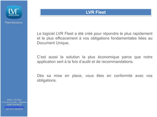 LVR Fleet

   Fleet Solutions



                              Le logiciel LVR Fleet a été créé pour répondre le plus rapidement
                              et le plus efficacement à vos obligations fondamentales liées au
                              Document Unique.


                              C’est aussi la solution la plus économique parce que notre
                              application sert à la fois d’audit et de recommandations.


                              Dès sa mise en place, vous êtes en conformité avec vos
                              obligations.



      SARL LVR Fleet
2 rue de la Levée - Bagneux
      49400 SAUMUR
   www.lavieroutiere.com
     Tél: 02 41 59 00 00
 