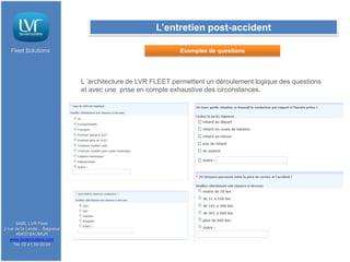 L’entretien post-accident

   Fleet Solutions                                           Exemples de questions




                              L ’architecture de LVR FLEET permettent un déroulement logique des questions
                              et avec une prise en compte exhaustive des circonstances.




      SARL LVR Fleet
2 rue de la Levée - Bagneux
      49400 SAUMUR
   www.lavieroutiere.com
     Tél: 02 41 59 00 00
 