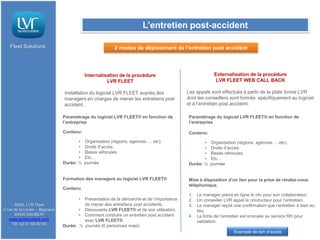 L’entretien post-accident

   Fleet Solutions                                      2 modes de déploiement de l’entretien post accident




                                         Internalisation de la procédure                            Externalisation de la procédure
                                                   LVR FLEET                                         LVR FLEET WEB CALL BACK

                              Installation du logiciel LVR FLEET auprès des             Les appels sont effectués à partir de la plate forme LVR
                              managers en charges de mener les entretiens post          dont les conseillers sont formés spécifiquement au logiciel
                              accident.                                                 et à l’entretien post accident.

                              Paramétrage du logiciel LVR FLEET® en fonction de         Paramétrage du logiciel LVR FLEET® en fonction de
                              l’entreprise                                              l’entreprise

                              Contenu:                                                  Contenu:
                                     •    Organisation (régions, agences…. etc).               •    Organisation (régions, agences…. etc).
                                     •    Droits d’accès.                                      •    Droits d’accès.
                                     •    Bases véhicules.                                     •    Bases véhicules.
                                     •    Etc...                                               •    Etc...
                              Durée: ½   journée                                        Durée: ½   journée


                              Formation des managers au logiciel LVR FLEET®             Mise à disposition d’un lien pour la prise de rendez-vous
                                                                                        téléphonique.
                              Contenu
                                                                                        1. Le manager prend en ligne le rdv pour son collaborateur.
                                     • Présentation de la démarche et de l’importance   2. Un conseiller LVR appel le conducteur pour l’entretien.
      SARL LVR Fleet                   de mener des entretiens post accidents.          3. Le manager reçoit une confirmation que l’entretien à bien eu
2 rue de la Levée - Bagneux          • Découverte LVR FLEET® et de son utilisation.        lieu.
      49400 SAUMUR                   • Comment conduire un entretien post accident      4. La fiche de l’entretien est envoyée au service RH pour
   www.lavieroutiere.com               avec LVR FLEET®                                     validation.
     Tél: 02 41 59 00 00      Durée: ½ journée (6 personnes maxi)
                                                                                                              Exemple de lien d’accès
 