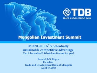 Mr O. Orkhon
First Deputy CEO
August, 2011
Hong Kong
Mongolian Financial Services IndustryMongolian Investment Summit
MONGOLIA’S potentially
sustainable competitive advantage:
Can it be realised? What does it mean for you?
Randolph S. Koppa
President,
Trade and Development Bank of Mongolia
April 17, 2013
 