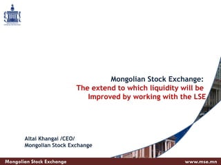 Mongolian Stock Exchange:
The extend to which liquidity will be
Improved by working with the LSE
Mongolian Stock Exchange www.mse.mn
Altai Khangai /CEO/
Mongolian Stock Exchange
 