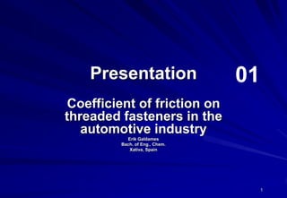 1
Presentation
Coefficient of friction on
threaded fasteners in the
automotive industry
Erik Galdames
Bach. of Eng., Chem.
Xativa, Spain
01
 