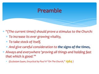 Preamble


“(The current times) should prove a stimulus to the Church:
  To increase its ever growing vitality,
  To take stock of itself,
  And give careful consideration to the signs of the times,
Always and everywhere ‘proving all things and holding fast
that which is good.’"
  (Ecclesiam Suam, Encyclical by Paul VI “On The Church,” 1964 )
 