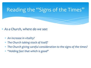Reading the “Signs of the Times”


As a Church, where do we see:

  An increase in vitality?
  The Church taking stock of itself?
  The Church giving careful consideration to the signs of the times?
  “Holding fast that which is good"
 