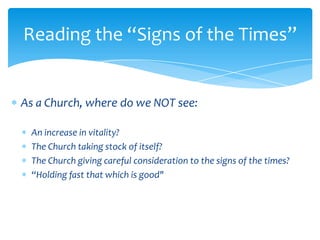 Reading the “Signs of the Times”


As a Church, where do we NOT see:

 An increase in vitality?
 The Church taking stock of itself?
 The Church giving careful consideration to the signs of the times?
 “Holding fast that which is good"
 