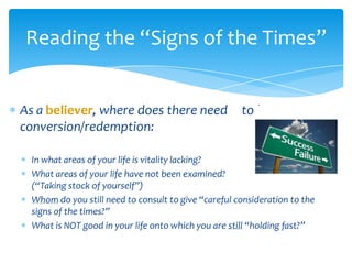 Reading the “Signs of the Times”


As a believer, where does there need                  to be
conversion/redemption:

  In what areas of your life is vitality lacking?
  What areas of your life have not been examined?
  (“Taking stock of yourself”)
  Whom do you still need to consult to give “careful consideration to the
  signs of the times?”
  What is NOT good in your life onto which you are still “holding fast?”
 