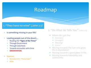 Roadmap

1. “They have no wine” (John 2:3)
                                        2. “Do What He Tells You” (John 2:5)
  Is something missing in your life?
                                           Where do I get the:
  Leading people out of the desert…           Answers?
     Reading the “Signs of the Times”         Strength?
     Through Discernment                      Blessing?
     Through Catechesis                       Grace?
     Towards encounter with Christ         Moving towards the Son who gives
     OBSERVATION                           life in abundance!
                                           Moving towards a good place in life.
  Sources:                                 Moving towards friendship and
                                           community.
     Benedict XVI, “Porta Fidei”
     Bible
 