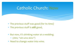 Catholic Church: Now


The previous stuff was good (for its time)
The previous stuff is still good,

But now, it’s drinking water at a wedding.
  (AKA, “old wine skins”)
Need to change water into wine.
 