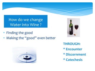 How do we change
    Water into Wine ?
• Finding the good
• Making the “good” even better
                                  THROUGH:
                                  * Encounter
                                  * Discernment
                                  * Catechesis
 