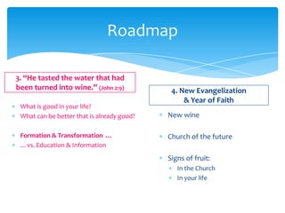 Roadmap

3. “He tasted the water that had
been turned into wine.” (John 2:9)           4. New Evangelization
                                                 & Year of Faith
 What is good in your life?
 What can be better that is already good?   New wine

 Formation & Transformation …               Church of the future
 …vs. Education & Information
                                            Signs of fruit:
                                               In the Church
                                               In your life
 