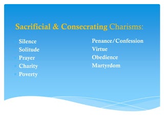 Sacrificial & Consecrating Charisms:
Silence              Penance/Confession
Solitude             Virtue
Prayer               Obedience
Charity              Martyrdom
Poverty
 