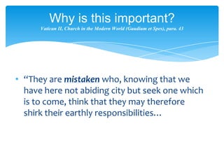 Why is this important?
      Vatican II, Church in the Modern World (Gaudium et Spes), para. 43




• “They are mistaken who, knowing that we
  have here not abiding city but seek one which
  is to come, think that they may therefore
  shirk their earthly responsibilities…
 