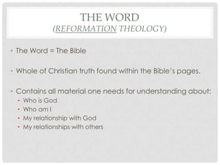 THE WORD
                (REFORMATION THEOLOGY)

• The Word = The Bible

• Whole of Christian truth found within the Bible’s pages.

• Contains all material one needs for understanding about:
  •   Who is God
  •   Who am I
  •   My relationship with God
  •   My relationships with others
 