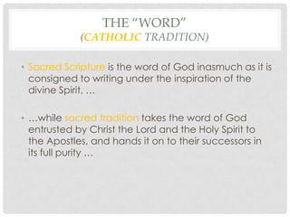 THE “WORD”
             (CATHOLIC TRADITION)

• Sacred Scripture is the word of God inasmuch as it is
  consigned to writing under the inspiration of the
  divine Spirit, …

• …while sacred tradition takes the word of God
  entrusted by Christ the Lord and the Holy Spirit to
  the Apostles, and hands it on to their successors in
  its full purity …
 