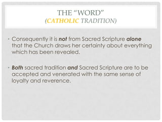 THE “WORD”
              (CATHOLIC TRADITION)

• Consequently it is not from Sacred Scripture alone
  that the Church draws her certainty about everything
  which has been revealed.

• Both sacred tradition and Sacred Scripture are to be
  accepted and venerated with the same sense of
  loyalty and reverence.
 