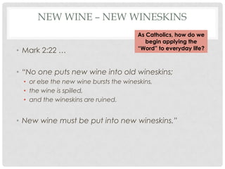 NEW WINE – NEW WINESKINS
                                        As Catholics, how do we
                                           begin applying the
• Mark 2:22 …                           “Word” to everyday life?



• “No one puts new wine into old wineskins;
  • or else the new wine bursts the wineskins,
  • the wine is spilled,
  • and the wineskins are ruined.


• New wine must be put into new wineskins.”
 
