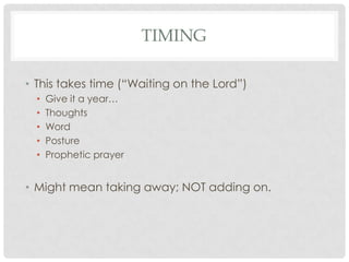 TIMING

• This takes time (“Waiting on the Lord”)
  •   Give it a year…
  •   Thoughts
  •   Word
  •   Posture
  •   Prophetic prayer


• Might mean taking away; NOT adding on.
 