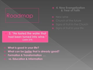    4. New Evangelization
                                              & Year of Faith

                                         New wine
                                         Church of the future
                                         Signs of fruit in the Church
                                         Signs of fruit in your life

   3. “He tasted the water that
    had been turned into wine.”
               (John 2:9)


   What is good in your life?
   What can be better that is already good?
   Formation & Transformation …
    vs. Education & Information
 