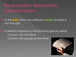    In the past Mass was sufficient; today Sunday is
    not enough.

   A heart is shaped by transforming grace needs:
    › Contact with the Word
    › Contact with people of the Word
 