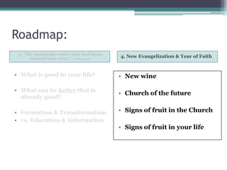 Roadmap:
 3. “He tasted the water that had been   4. New Evangelization & Year of Faith
      turned into wine.” (John 2:9)


• What is good in your life?             • New wine

• What can be better that is
                                         • Church of the future
  already good?

• Formation & Transformation             • Signs of fruit in the Church
• vs. Education & Information
                                         • Signs of fruit in your life
 