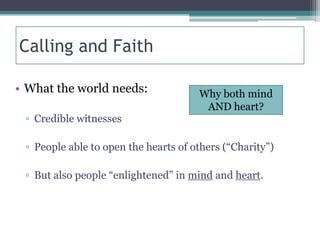 Calling and Faith

• What the world needs:               Why both mind
                                       AND heart?
 ▫ Credible witnesses

 ▫ People able to open the hearts of others (“Charity”)

 ▫ But also people “enlightened” in mind and heart.
 
