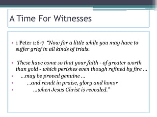 A Time For Witnesses

• 1 Peter 1:6-7 “Now for a little while you may have to
  suffer grief in all kinds of trials.

• These have come so that your faith - of greater worth
  than gold - which perishes even though refined by fire …
• …may be proved genuine …
•     …and result in praise, glory and honor
•        …when Jesus Christ is revealed.”
 