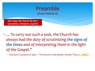 Preamble
                               (From Vatican II)

How does the Church do this ?
(scrutinize, interpret, explain)



…To carry out such a task, the Church has
always had the duty of scrutinizing the signs of
the times and of interpreting them in the light
of the Gospel.”
 (Vatican II, Gaudium et Spes – “The Church in the Modern World,” Para 2, , 1965 )
 