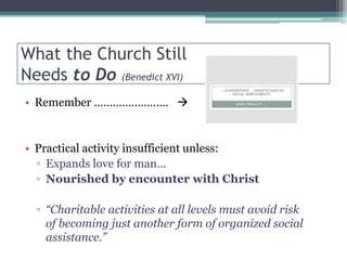 What the Church Still
Needs to Do (Benedict XVI)
• Remember …………………… 


• Practical activity insufficient unless:
  ▫ Expands love for man…
  ▫ Nourished by encounter with Christ

  ▫ “Charitable activities at all levels must avoid risk
    of becoming just another form of organized social
    assistance.”
 