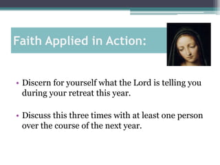 Faith Applied in Action:


• Discern for yourself what the Lord is telling you
  during your retreat this year.

• Discuss this three times with at least one person
  over the course of the next year.
 