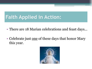 Faith Applied in Action:

• There are 18 Marian celebrations and feast days…

• Celebrate just one of these days that honor Mary
  this year.
 